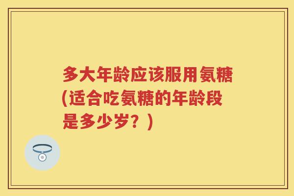 多大年龄应该服用氨糖(适合吃氨糖的年龄段是多少岁？)