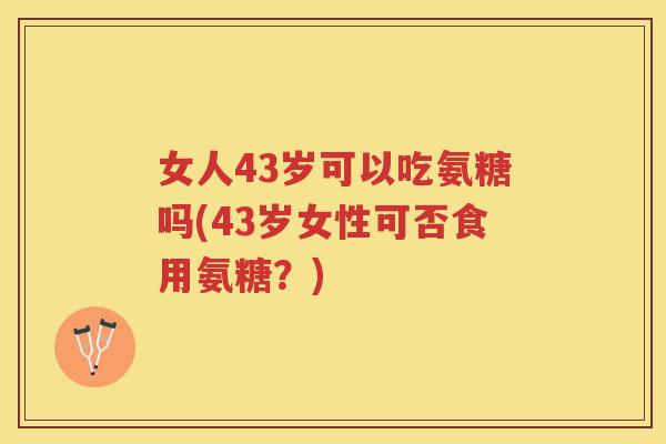 女人43岁可以吃氨糖吗(43岁女性可否食用氨糖?) 女人43岁可以吃氨糖吗(43岁女性可否食用氨糖?)