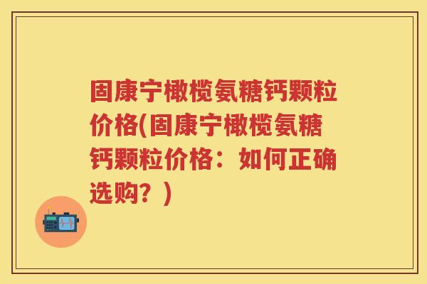 固康宁橄榄氨糖钙颗粒价格(固康宁橄榄氨糖钙颗粒价格：如何正确选购？)
