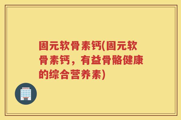 固元软骨素钙(固元软骨素钙，有益骨骼健康的综合营养素)