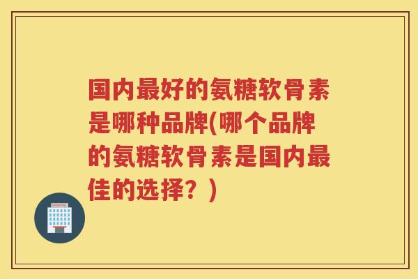 国内好的氨糖软骨素是哪种品牌(哪个品牌的氨糖软骨素是国内佳的选择?) 国内好的氨糖软骨素是哪种品牌(哪个品牌的氨糖软骨素是国内佳的选择?)