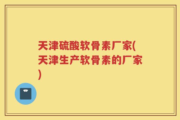 天津硫酸软骨素厂家(天津生产软骨素的厂家)