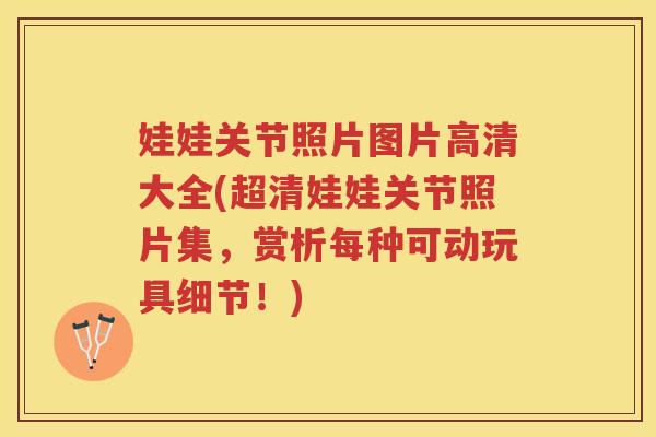娃娃关节照片图片高清大全(超清娃娃关节照片集，赏析每种可动玩具细节！)