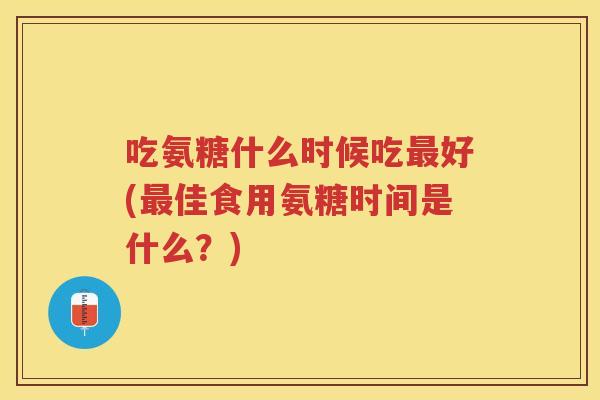 吃氨糖什么时候吃好(佳食用氨糖时间是什么？)