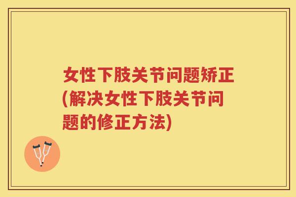 女性下肢关节问题矫正(解决女性下肢关节问题的修正方法) 女性下肢关节问题矫正(解决女性下肢关节问题的修正方法)