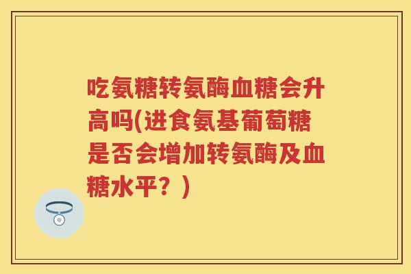 吃氨糖转氨酶会升高吗(进食氨基葡萄糖是否会增加转氨酶及水平？)