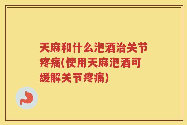 天麻和什么泡酒关节(使用天麻泡酒可缓解关节) 天麻和什么泡酒关节(使用天麻泡酒可缓解关节)