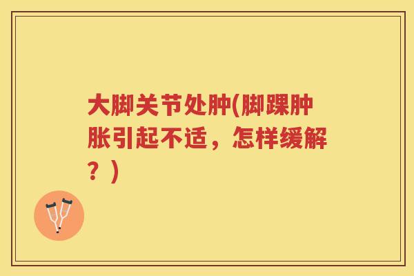 大脚关节处肿(脚踝引起不适,怎样缓解?) 大脚关节处肿(脚踝引起不适,怎样缓解?)