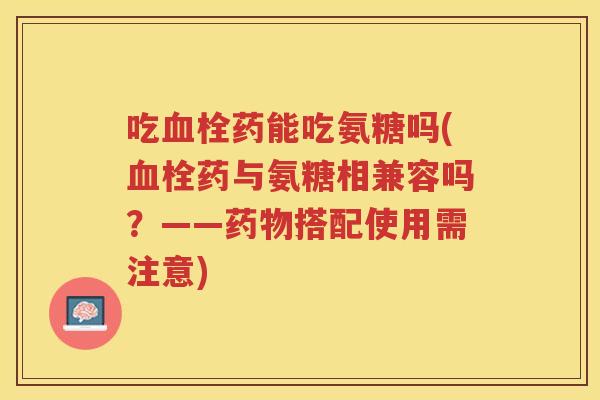 吃药能吃氨糖吗(药与氨糖相兼容吗?——搭配使用需注意) 吃药能吃氨糖吗(药与氨糖相兼容吗?——搭配使用需注意)