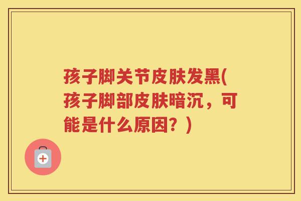 孩子脚关节发黑(孩子脚部暗沉,可能是什么原因?) 孩子脚关节发黑(孩子脚部暗沉,可能是什么原因?)