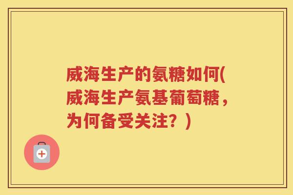 威海生产的氨糖如何(威海生产氨基葡萄糖，为何备受关注？)