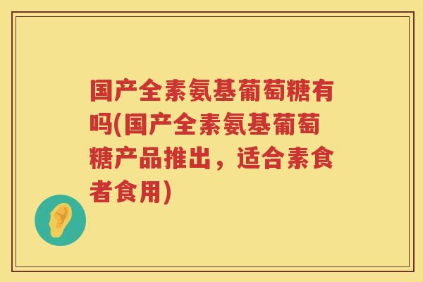 国产全素氨基葡萄糖有吗(国产全素氨基葡萄糖产品推出,适合素食者食用) 国产全素氨基葡萄糖有吗(国产全素氨基葡萄糖产品推出,适合素食者食用)