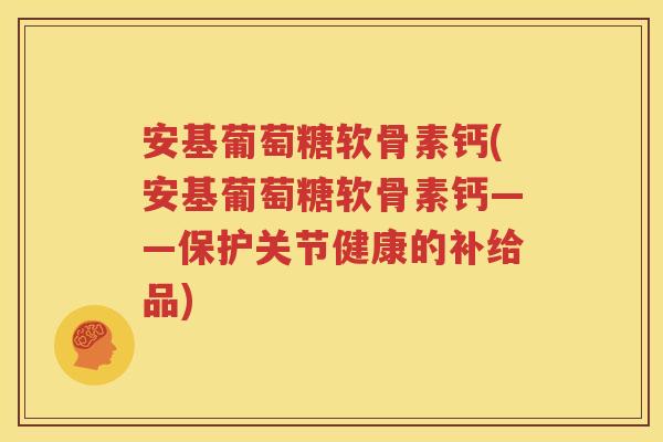 安基葡萄糖软骨素钙(安基葡萄糖软骨素钙——保护关节健康的补给品) 安基葡萄糖软骨素钙(安基葡萄糖软骨素钙——保护关节健康的补给品)