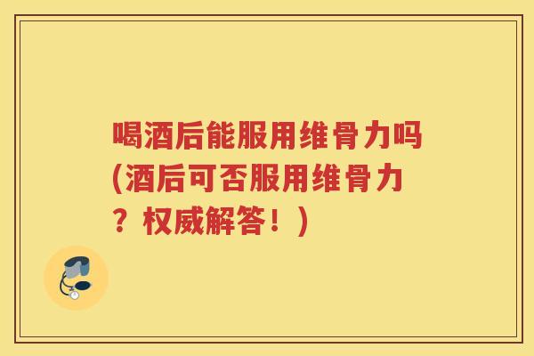 喝酒后能服用维骨力吗(酒后可否服用维骨力？权威解答！)
