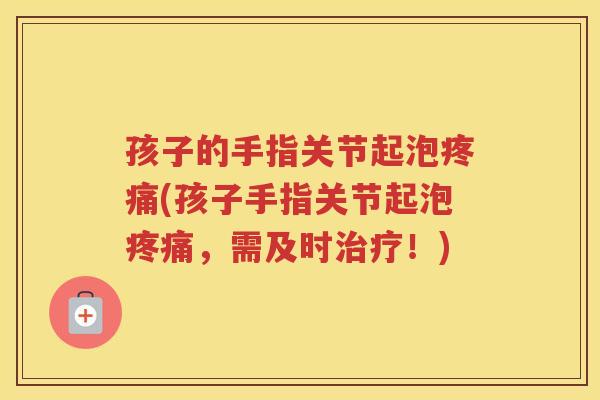 孩子的手指关节起泡(孩子手指关节起泡，需及时！)