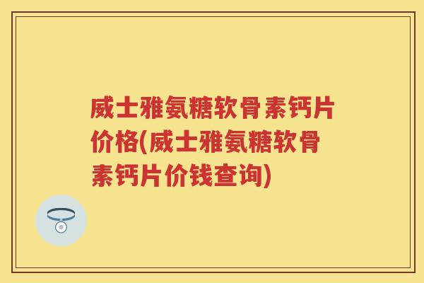威士雅氨糖软骨素钙片价格(威士雅氨糖软骨素钙片价钱查询)