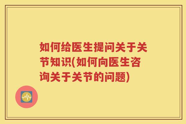 如何给医生提问关于关节知识(如何向医生咨询关于关节的问题) 如何给医生提问关于关节知识(如何向医生咨询关于关节的问题)