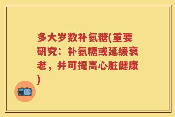 多大岁数补氨糖(重要研究：补氨糖或延缓，并可提高健康)