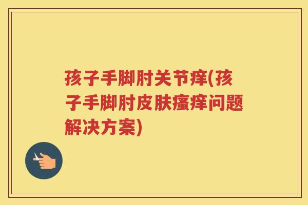 孩子手脚肘关节痒(孩子手脚肘问题解决方案)