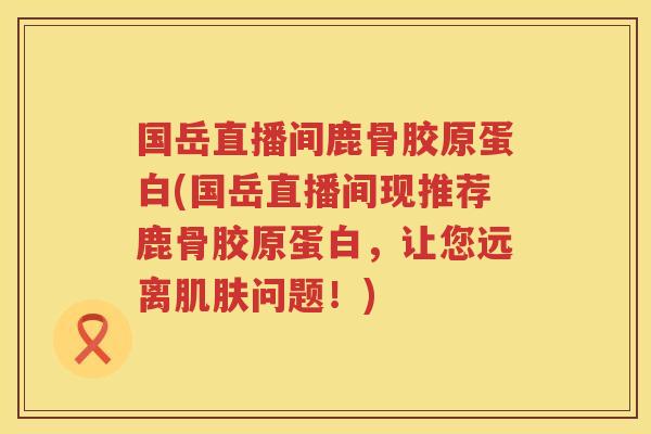 国岳直播间鹿骨胶原蛋白(国岳直播间现推荐鹿骨胶原蛋白，让您远离问题！)