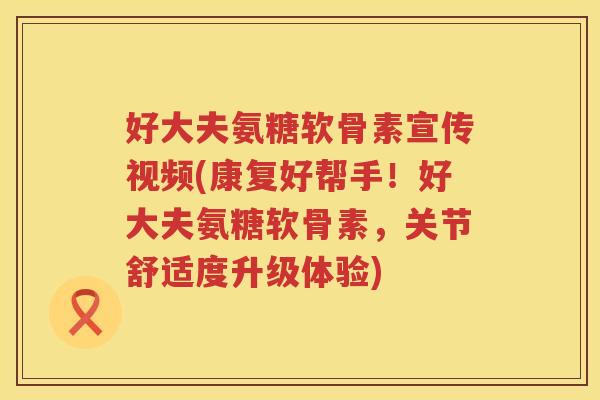 好大夫氨糖软骨素宣传视频(康复好帮手!好大夫氨糖软骨素,关节舒适度升级体验) 好大夫氨糖软骨素宣传视频(康复好帮手!好大夫氨糖软骨素,关节舒适度升级体验)
