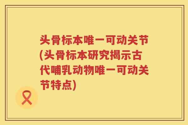 头骨标本可动关节(头骨标本研究揭示古代哺乳动物可动关节特点) 头骨标本可动关节(头骨标本研究揭示古代哺乳动物可动关节特点)