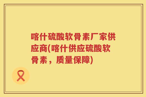 喀什硫酸软骨素厂家供应商(喀什供应硫酸软骨素,质量保障) 喀什硫酸软骨素厂家供应商(喀什供应硫酸软骨素,质量保障)