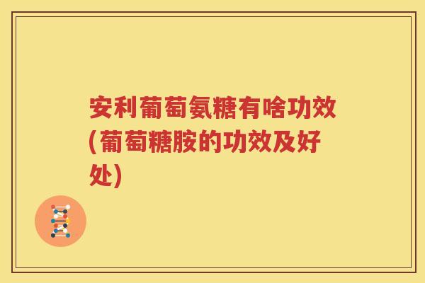 安利葡萄氨糖有啥功效(葡萄糖胺的功效及好处) 安利葡萄氨糖有啥功效(葡萄糖胺的功效及好处)