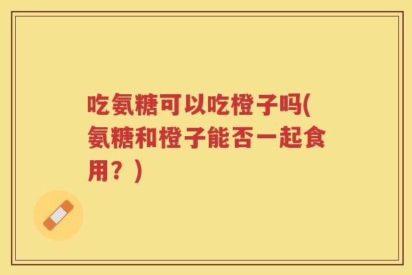 吃氨糖可以吃橙子吗(氨糖和橙子能否一起食用?) 吃氨糖可以吃橙子吗(氨糖和橙子能否一起食用?)