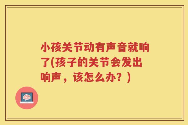 小孩关节动有声音就响了(孩子的关节会发出响声,该怎么办?) 小孩关节动有声音就响了(孩子的关节会发出响声,该怎么办?)