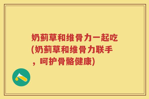 奶蓟草和维骨力一起吃(奶蓟草和维骨力联手,呵护骨骼健康) 奶蓟草和维骨力一起吃(奶蓟草和维骨力联手,呵护骨骼健康)