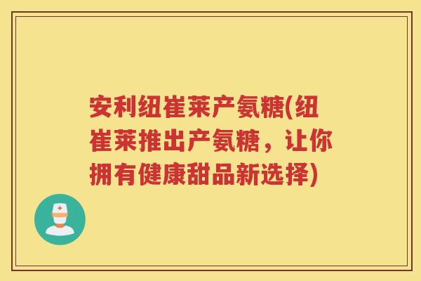安利纽崔莱产氨糖(纽崔莱推出产氨糖,让你拥有健康甜品新选择) 安利纽崔莱产氨糖(纽崔莱推出产氨糖,让你拥有健康甜品新选择)