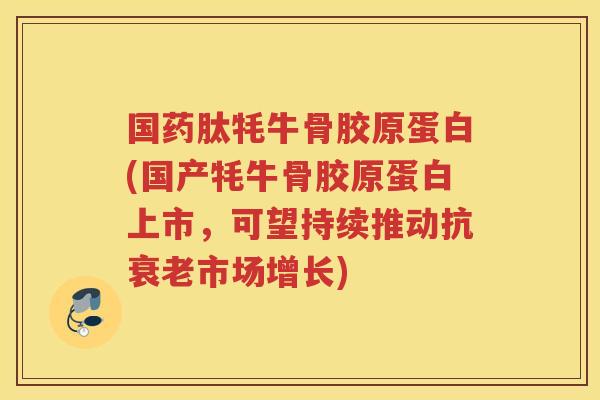 国药肽牦牛骨胶原蛋白(国产牦牛骨胶原蛋白上市,可望持续推动市场增长) 国药肽牦牛骨胶原蛋白(国产牦牛骨胶原蛋白上市,可望持续推动市场增长)