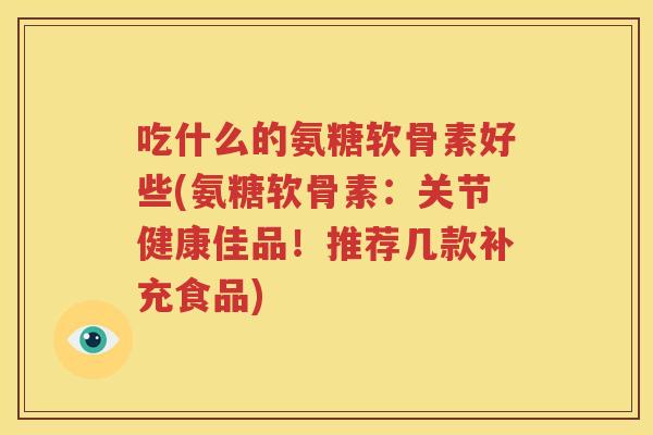 吃什么的氨糖软骨素好些(氨糖软骨素：关节健康佳品！推荐几款补充食品)