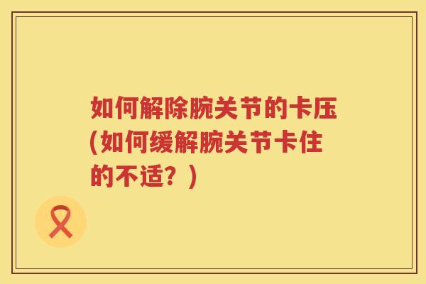 如何解除腕关节的卡压(如何缓解腕关节卡住的不适?) 如何解除腕关节的卡压(如何缓解腕关节卡住的不适?)