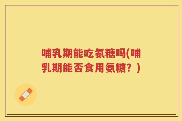 哺乳期能吃氨糖吗(哺乳期能否食用氨糖？)