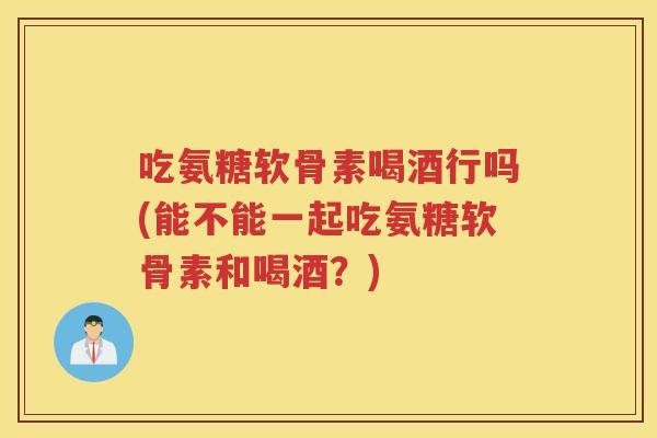 吃氨糖软骨素喝酒行吗(能不能一起吃氨糖软骨素和喝酒？)