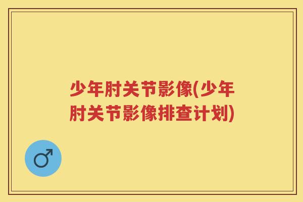 少年肘关节影像(少年肘关节影像排查计划)