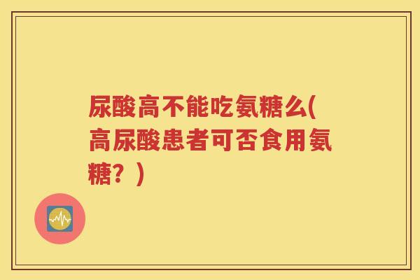 尿酸高不能吃氨糖么(高尿酸患者可否食用氨糖？)
