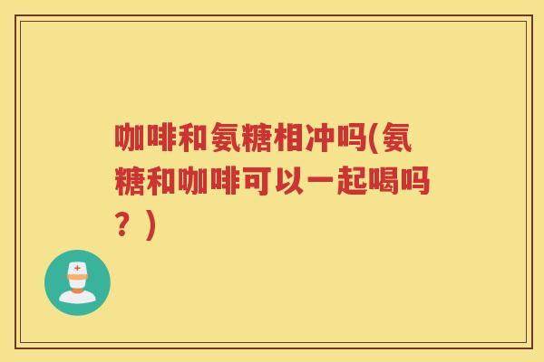 咖啡和氨糖相冲吗(氨糖和咖啡可以一起喝吗？)
