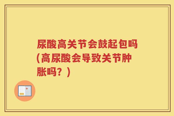 尿酸高关节会鼓起包吗(高尿酸会导致关节吗?) 尿酸高关节会鼓起包吗(高尿酸会导致关节吗?)