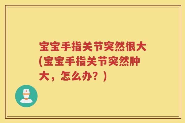 宝宝手指关节突然很大(宝宝手指关节突然肿大，怎么办？)