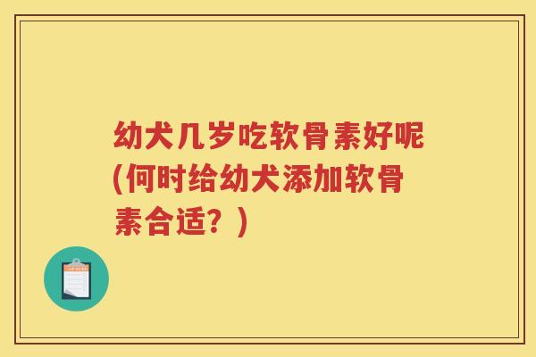 幼犬几岁吃软骨素好呢(何时给幼犬添加软骨素合适?) 幼犬几岁吃软骨素好呢(何时给幼犬添加软骨素合适?)