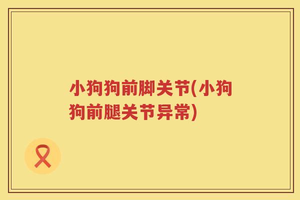 小狗狗前脚关节(小狗狗前腿关节异常)