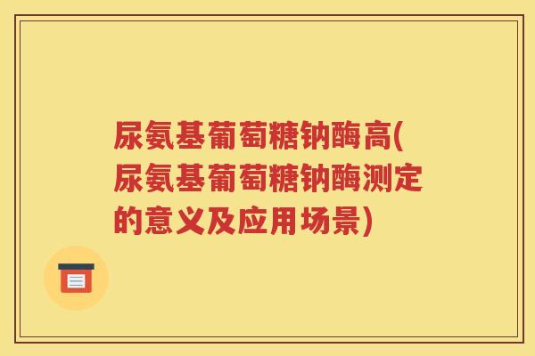 尿氨基葡萄糖钠酶高(尿氨基葡萄糖钠酶测定的意义及应用场景) 尿氨基葡萄糖钠酶高(尿氨基葡萄糖钠酶测定的意义及应用场景)