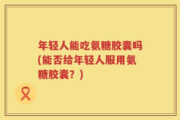 年轻人能吃氨糖胶囊吗(能否给年轻人服用氨糖胶囊？)