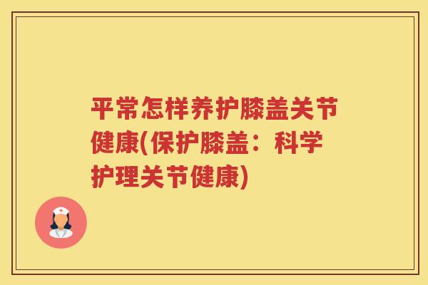 平常怎样养护膝盖关节健康(保护膝盖：科学护理关节健康)