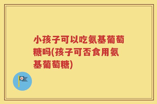 小孩子可以吃氨基葡萄糖吗(孩子可否食用氨基葡萄糖) 小孩子可以吃氨基葡萄糖吗(孩子可否食用氨基葡萄糖)