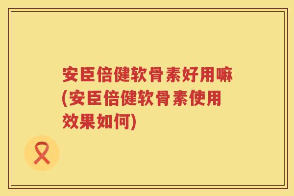 安臣倍健软骨素好用嘛(安臣倍健软骨素使用效果如何) 安臣倍健软骨素好用嘛(安臣倍健软骨素使用效果如何)