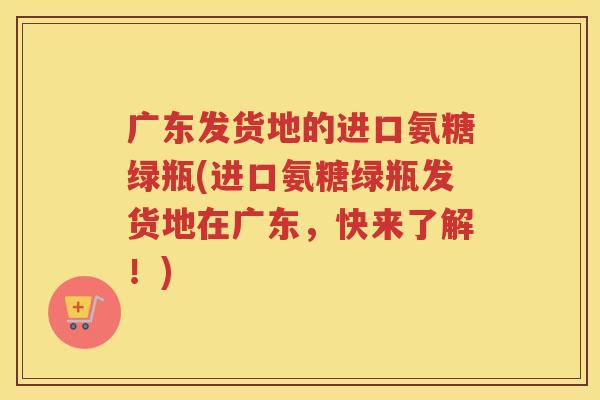广东发货地的进口氨糖绿瓶(进口氨糖绿瓶发货地在广东，快来了解！)